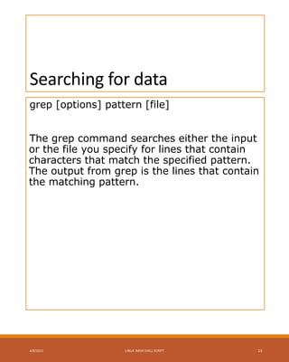 Searching for data
grep [options] pattern [file]
The grep command searches either the input
or the file you specify for lines that contain
characters that match the specified pattern.
The output from grep is the lines that contain
the matching pattern.
4/8/2015 LINUX BASH SHELL SCRIPT 13
 