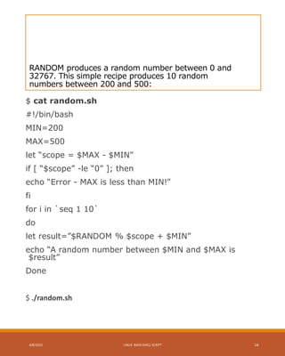 RANDOM produces a random number between 0 and
32767. This simple recipe produces 10 random
numbers between 200 and 500:
$ cat random.sh
#!/bin/bash
MIN=200
MAX=500
let “scope = $MAX - $MIN”
if [ “$scope” -le “0” ]; then
echo “Error - MAX is less than MIN!”
fi
for i in `seq 1 10`
do
let result=”$RANDOM % $scope + $MIN”
echo “A random number between $MIN and $MAX is
$result”
Done
$ ./random.sh
4/8/2015 LINUX BASH SHELL SCRIPT 14
 