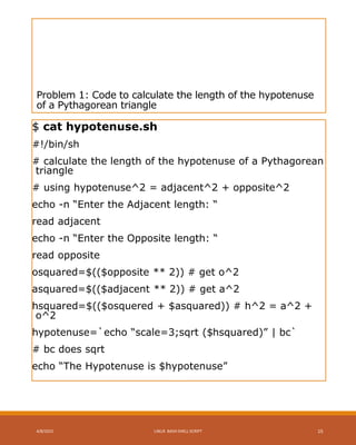 Problem 1: Code to calculate the length of the hypotenuse
of a Pythagorean triangle
$ cat hypotenuse.sh
#!/bin/sh
# calculate the length of the hypotenuse of a Pythagorean
triangle
# using hypotenuse^2 = adjacent^2 + opposite^2
echo -n “Enter the Adjacent length: “
read adjacent
echo -n “Enter the Opposite length: “
read opposite
osquared=$(($opposite ** 2)) # get o^2
asquared=$(($adjacent ** 2)) # get a^2
hsquared=$(($osquered + $asquared)) # h^2 = a^2 +
o^2
hypotenuse=`echo “scale=3;sqrt ($hsquared)” | bc`
# bc does sqrt
echo “The Hypotenuse is $hypotenuse”
4/8/2015 LINUX BASH SHELL SCRIPT 15
 
