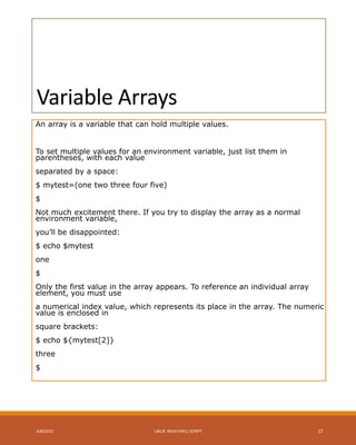 Variable Arrays
An array is a variable that can hold multiple values.
To set multiple values for an environment variable, just list them in
parentheses, with each value
separated by a space:
$ mytest=(one two three four five)
$
Not much excitement there. If you try to display the array as a normal
environment variable,
you’ll be disappointed:
$ echo $mytest
one
$
Only the first value in the array appears. To reference an individual array
element, you must use
a numerical index value, which represents its place in the array. The numeric
value is enclosed in
square brackets:
$ echo ${mytest[2]}
three
$
4/8/2015 LINUX BASH SHELL SCRIPT 17
 