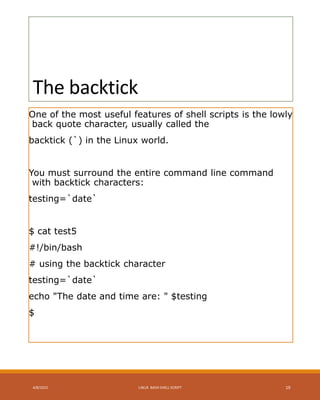 The backtick
One of the most useful features of shell scripts is the lowly
back quote character, usually called the
backtick (`) in the Linux world.
You must surround the entire command line command
with backtick characters:
testing=`date`
$ cat test5
#!/bin/bash
# using the backtick character
testing=`date`
echo "The date and time are: " $testing
$
4/8/2015 LINUX BASH SHELL SCRIPT 19
 