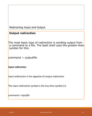 Redirecting Input and Output
Output redirection
The most basic type of redirection is sending output from
a command to a file. The bash shell uses the greater-than
symbol for this:
command > outputfile
Input redirection
Input redirection is the opposite of output redirection
The input redirection symbol is the less-than symbol (<):
command < inputfile
4/8/2015 LINUX BASH SHELL SCRIPT 20
 
