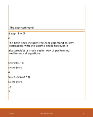 The expr command
$ expr 1 + 5
6
The bash shell includes the expr command to stay
compatible with the Bourne shell; however, it
also provides a much easier way of performing
mathematical equations
$ var1=$[1 + 5]
$ echo $var1
6
$ var2 = $[$var1 * 2]
$ echo $var2
12
$
4/8/2015 LINUX BASH SHELL SCRIPT 21
 