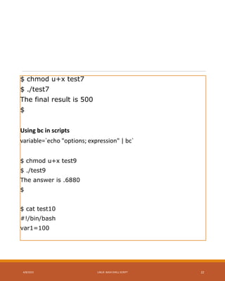 $ chmod u+x test7
$ ./test7
The final result is 500
$
Using bc in scripts
variable=`echo "options; expression" | bc`
$ chmod u+x test9
$ ./test9
The answer is .6880
$
$ cat test10
#!/bin/bash
var1=100
4/8/2015 LINUX BASH SHELL SCRIPT 22
 