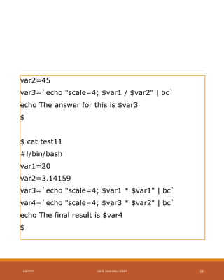 var2=45
var3=`echo "scale=4; $var1 / $var2" | bc`
echo The answer for this is $var3
$
$ cat test11
#!/bin/bash
var1=20
var2=3.14159
var3=`echo "scale=4; $var1 * $var1" | bc`
var4=`echo "scale=4; $var3 * $var2" | bc`
echo The final result is $var4
$
4/8/2015 LINUX BASH SHELL SCRIPT 23
 