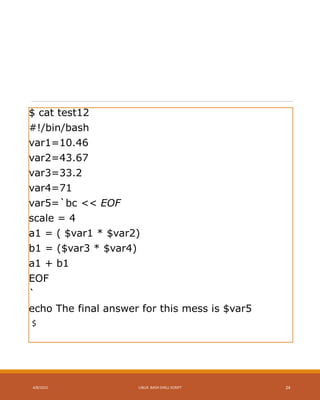 $ cat test12
#!/bin/bash
var1=10.46
var2=43.67
var3=33.2
var4=71
var5=`bc << EOF
scale = 4
a1 = ( $var1 * $var2)
b1 = ($var3 * $var4)
a1 + b1
EOF
`
echo The final answer for this mess is $var5
$
4/8/2015 LINUX BASH SHELL SCRIPT 24
 