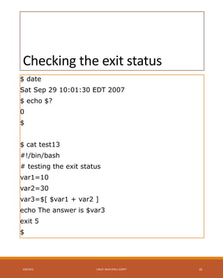 Checking the exit status
$ date
Sat Sep 29 10:01:30 EDT 2007
$ echo $?
0
$
$ cat test13
#!/bin/bash
# testing the exit status
var1=10
var2=30
var3=$[ $var1 + var2 ]
echo The answer is $var3
exit 5
$
4/8/2015 LINUX BASH SHELL SCRIPT 25
 