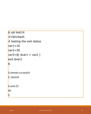 $ cat test14
#!/bin/bash
# testing the exit status
var1=10
var2=30
var3=$[ $var1 + var2 ]
exit $var3
$
$ chmod u+x test14
$ ./test14
$ echo $?
40
$
4/8/2015 LINUX BASH SHELL SCRIPT 26
 