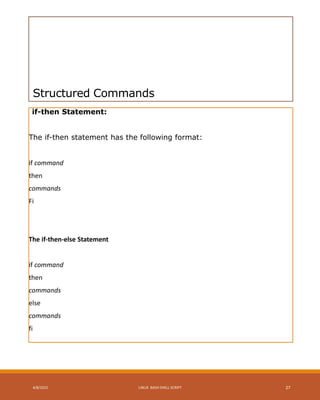 Structured Commands
if-then Statement:
The if-then statement has the following format:
if command
then
commands
Fi
The if-then-else Statement
if command
then
commands
else
commands
fi
4/8/2015 LINUX BASH SHELL SCRIPT 27
 