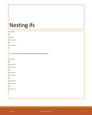 Nesting ifs
if command1
then
commands
elif command2
then
more commands
Fi
You can continue to string elif statements together, creating one huge if-then-elif conglomeration:
if command1
then
command set 1
elif command2
then
command set 2
elif command3
then
command set 3
elif command4
then
command set 4
fi
4/8/2015 LINUX BASH SHELL SCRIPT 28
 