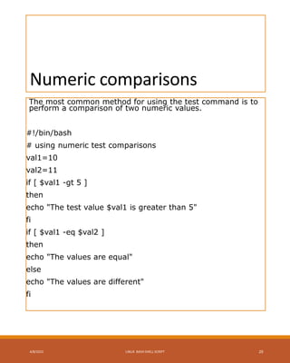 Numeric comparisons
The most common method for using the test command is to
perform a comparison of two numeric values.
#!/bin/bash
# using numeric test comparisons
val1=10
val2=11
if [ $val1 -gt 5 ]
then
echo "The test value $val1 is greater than 5"
fi
if [ $val1 -eq $val2 ]
then
echo "The values are equal"
else
echo "The values are different"
fi
4/8/2015 LINUX BASH SHELL SCRIPT 29
 