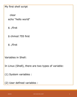 My first shell script
clear
echo “hello world“
$ ./first
$ chmod 755 first
$ ./first
Variables in Shell:
In Linux (Shell), there are two types of variable:
(1) System variables :
(2) User defined variables :
4/8/2015 LINUX BASH SHELL SCRIPT 3
 