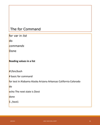 The for Command
for var in list
do
commands
Done
Reading values in a list
#!/bin/bash
# basic for command
for test in Alabama Alaska Arizona Arkansas California Colorado
do
echo The next state is $test
done
$ ./test1
4/8/2015 LINUX BASH SHELL SCRIPT 33
 