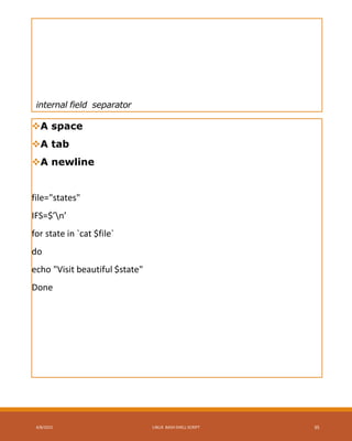 internal field separator
A space
A tab
A newline
file="states"
IFS=$’n’
for state in `cat $file`
do
echo "Visit beautiful $state"
Done
4/8/2015 LINUX BASH SHELL SCRIPT 35
 