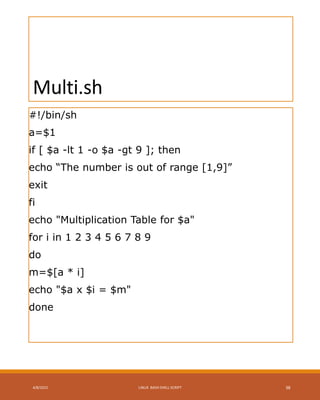 Multi.sh
#!/bin/sh
a=$1
if [ $a -lt 1 -o $a -gt 9 ]; then
echo “The number is out of range [1,9]”
exit
fi
echo "Multiplication Table for $a"
for i in 1 2 3 4 5 6 7 8 9
do
m=$[a * i]
echo "$a x $i = $m"
done
4/8/2015 LINUX BASH SHELL SCRIPT 38
 