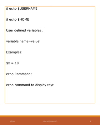$ echo $USERNAME
$ echo $HOME
User defined variables :
variable name=value
Examples:
$x = 10
echo Command:
echo command to display text
4/8/2015 LINUX BASH SHELL SCRIPT 4
 