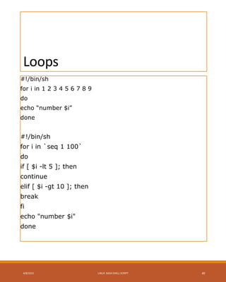 Loops
#!/bin/sh
for i in 1 2 3 4 5 6 7 8 9
do
echo “number $i”
done
#!/bin/sh
for i in `seq 1 100`
do
if [ $i -lt 5 ]; then
continue
elif [ $i -gt 10 ]; then
break
fi
echo "number $i"
done
4/8/2015 LINUX BASH SHELL SCRIPT 40
 