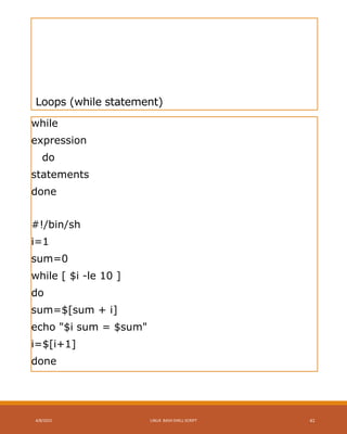 Loops (while statement)
while
expression
do
statements
done
#!/bin/sh
i=1
sum=0
while [ $i -le 10 ]
do
sum=$[sum + i]
echo "$i sum = $sum"
i=$[i+1]
done
4/8/2015 LINUX BASH SHELL SCRIPT 41
 