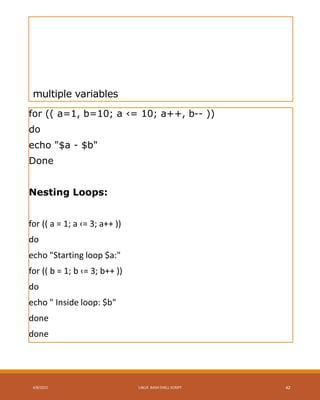 multiple variables
for (( a=1, b=10; a ‹= 10; a++, b-- ))
do
echo "$a - $b"
Done
Nesting Loops:
for (( a = 1; a ‹= 3; a++ ))
do
echo "Starting loop $a:"
for (( b = 1; b ‹= 3; b++ ))
do
echo " Inside loop: $b"
done
done
4/8/2015 LINUX BASH SHELL SCRIPT 42
 