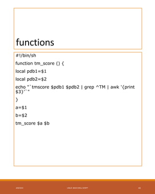 functions
#!/bin/sh
function tm_score () {
local pdb1=$1
local pdb2=$2
echo "`tmscore $pdb1 $pdb2 | grep ^TM | awk '{print
$3}'`"
}
a=$1
b=$2
tm_score $a $b
4/8/2015 LINUX BASH SHELL SCRIPT 43
 