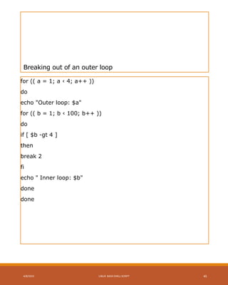 Breaking out of an outer loop
for (( a = 1; a ‹ 4; a++ ))
do
echo "Outer loop: $a"
for (( b = 1; b ‹ 100; b++ ))
do
if [ $b -gt 4 ]
then
break 2
fi
echo " Inner loop: $b"
done
done
4/8/2015 LINUX BASH SHELL SCRIPT 45
 