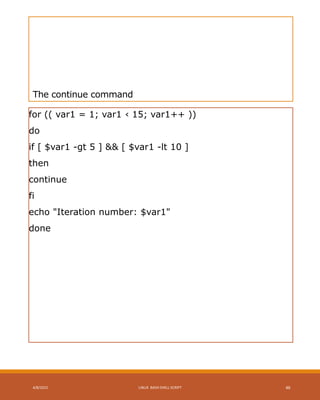 The continue command
for (( var1 = 1; var1 ‹ 15; var1++ ))
do
if [ $var1 -gt 5 ] && [ $var1 -lt 10 ]
then
continue
fi
echo "Iteration number: $var1"
done
4/8/2015 LINUX BASH SHELL SCRIPT 46
 