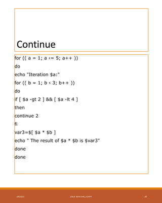 Continue
for (( a = 1; a ‹= 5; a++ ))
do
echo "Iteration $a:"
for (( b = 1; b ‹ 3; b++ ))
do
if [ $a -gt 2 ] && [ $a -lt 4 ]
then
continue 2
fi
var3=$[ $a * $b ]
echo " The result of $a * $b is $var3"
done
done
4/8/2015 LINUX BASH SHELL SCRIPT 47
 