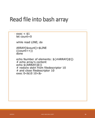 Read file into bash array
◦ exec < $1
let count=0
while read LINE; do
ARRAY[$count]=$LINE
((count++))
done
echo Number of elements: ${#ARRAY[@]}
# echo array's content
echo ${ARRAY[@]}
# restore stdin from filedescriptor 10
# and close filedescriptor 10
exec 0<&10 10<&-
4/8/2015 LINUX BASH SHELL SCRIPT 48
 