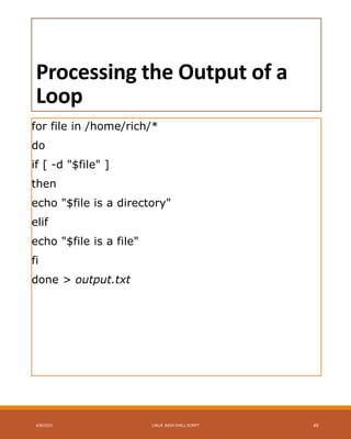 Processing the Output of a
Loop
for file in /home/rich/*
do
if [ -d "$file" ]
then
echo "$file is a directory"
elif
echo "$file is a file"
fi
done > output.txt
4/8/2015 LINUX BASH SHELL SCRIPT 49
 