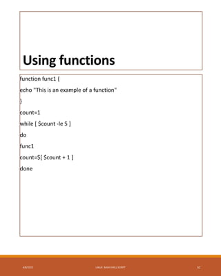 Using functions
function func1 {
echo "This is an example of a function"
}
count=1
while [ $count -le 5 ]
do
func1
count=$[ $count + 1 ]
done
4/8/2015 LINUX BASH SHELL SCRIPT 51
 