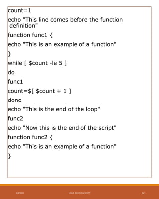 count=1
echo "This line comes before the function
definition"
function func1 {
echo "This is an example of a function"
}
while [ $count -le 5 ]
do
func1
count=$[ $count + 1 ]
done
echo "This is the end of the loop"
func2
echo "Now this is the end of the script"
function func2 {
echo "This is an example of a function"
}
4/8/2015 LINUX BASH SHELL SCRIPT 52
 