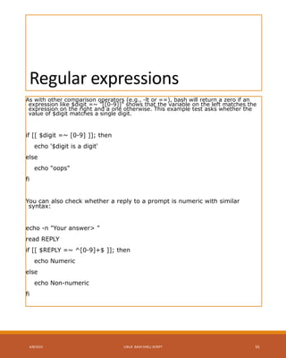 Regular expressions
As with other comparison operators (e.g., -lt or ==), bash will return a zero if an
expression like $digit =~ "[[0-9]]" shows that the variable on the left matches the
expression on the right and a one otherwise. This example test asks whether the
value of $digit matches a single digit.
if [[ $digit =~ [0-9] ]]; then
echo '$digit is a digit'
else
echo "oops"
fi
You can also check whether a reply to a prompt is numeric with similar
syntax:
echo -n "Your answer> "
read REPLY
if [[ $REPLY =~ ^[0-9]+$ ]]; then
echo Numeric
else
echo Non-numeric
fi
4/8/2015 LINUX BASH SHELL SCRIPT 55
 