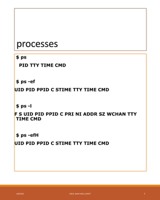 processes
$ ps
PID TTY TIME CMD
$ ps -ef
UID PID PPID C STIME TTY TIME CMD
$ ps -l
F S UID PID PPID C PRI NI ADDR SZ WCHAN TTY
TIME CMD
$ ps -efH
UID PID PPID C STIME TTY TIME CMD
4/8/2015 LINUX BASH SHELL SCRIPT 7
 