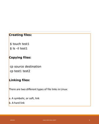 Creating files:
$ touch test1
$ ls -il test1
Copying files:
cp source destination
cp test1 test2
Linking files:
There are two different types of file links in Linux:
a. A symbolic, or soft, link
b. A hard link
4/8/2015 LINUX BASH SHELL SCRIPT 8
 