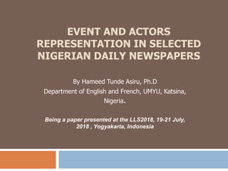 EVENT AND ACTORS
REPRESENTATION IN SELECTED
NIGERIAN DAILY NEWSPAPERS
By Hameed Tunde Asiru, Ph.D
Department of English and French, UMYU, Katsina,
Nigeria.
Being a paper presented at the LLS2018, 19-21 July,
2018 , Yogyakarta, Indonesia
 