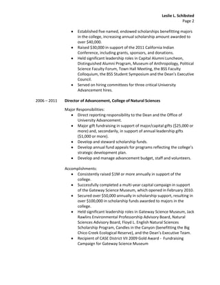 Leslie L. Schibsted
                                                                                   Page 2

                     Established five named, endowed scholarships benefitting majors
                     in the college, increasing annual scholarship amount awarded to
                     over $40,000.
                     Raised $30,000 in support of the 2011 California Indian
                     Conference, including grants, sponsors, and donations.
                     Held significant leadership roles in Capital Alumni Luncheon,
                     Distinguished Alumni Program, Museum of Anthropology, Political
                     Science Faculty Forum, Town Hall Meeting, the BSS Faculty
                     Colloquium, the BSS Student Symposium and the Dean’s Executive
                     Council.
                     Served on hiring committees for three critical University
                     Advancement hires.

2006 – 2011   Director of Advancement, College of Natural Sciences

              Major Responsibilities:
                     Direct reporting responsibility to the Dean and the Office of
                     University Advancement.
                     Major gift fundraising in support of major/capital gifts ($25,000 or
                     more) and, secondarily, in support of annual leadership gifts
                     ($1,000 or more).
                     Develop and steward scholarship funds.
                     Develop annual fund appeals for programs reflecting the college’s
                     strategic development plan.
                     Develop and manage advancement budget, staff and volunteers.

              Accomplishments:
                   Consistently raised $1M or more annually in support of the
                   college.
                   Successfully completed a multi-year capital campaign in support
                   of the Gateway Science Museum, which opened in February 2010.
                   Secured over $50,000 annually in scholarship support, resulting in
                   over $100,000 in scholarship funds awarded to majors in the
                   college.
                   Held significant leadership roles in Gateway Science Museum, Jack
                   Rawlins Environmental Professorship Advisory Board, Natural
                   Sciences Advisory Board, Floyd L. English Natural Sciences
                   Scholarship Program, Candles in the Canyon (benefitting the Big
                   Chico Creek Ecological Reserve), and the Dean’s Executive Team.
                   Recipient of CASE District VII 2009 Gold Award - Fundraising
                   Campaign for Gateway Science Museum
 