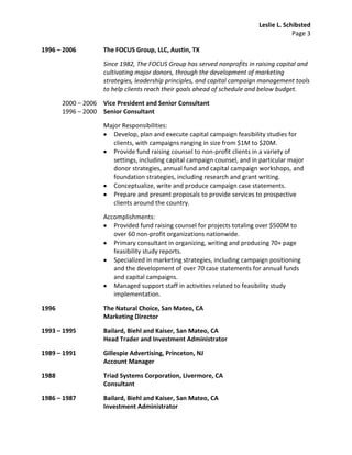 Leslie L. Schibsted
                                                                                        Page 3

1996 – 2006         The FOCUS Group, LLC, Austin, TX

                    Since 1982, The FOCUS Group has served nonprofits in raising capital and
                    cultivating major donors, through the development of marketing
                    strategies, leadership principles, and capital campaign management tools
                    to help clients reach their goals ahead of schedule and below budget.

       2000 – 2006 Vice President and Senior Consultant
       1996 – 2000 Senior Consultant

                    Major Responsibilities:
                       Develop, plan and execute capital campaign feasibility studies for
                       clients, with campaigns ranging in size from $1M to $20M.
                       Provide fund raising counsel to non-profit clients in a variety of
                       settings, including capital campaign counsel, and in particular major
                       donor strategies, annual fund and capital campaign workshops, and
                       foundation strategies, including research and grant writing.
                       Conceptualize, write and produce campaign case statements.
                       Prepare and present proposals to provide services to prospective
                       clients around the country.

                    Accomplishments:
                       Provided fund raising counsel for projects totaling over $500M to
                       over 60 non-profit organizations nationwide.
                       Primary consultant in organizing, writing and producing 70+ page
                       feasibility study reports.
                       Specialized in marketing strategies, including campaign positioning
                       and the development of over 70 case statements for annual funds
                       and capital campaigns.
                       Managed support staff in activities related to feasibility study
                       implementation.

1996                The Natural Choice, San Mateo, CA
                    Marketing Director

1993 – 1995         Bailard, Biehl and Kaiser, San Mateo, CA
                    Head Trader and Investment Administrator

1989 – 1991         Gillespie Advertising, Princeton, NJ
                    Account Manager

1988                Triad Systems Corporation, Livermore, CA
                    Consultant

1986 – 1987         Bailard, Biehl and Kaiser, San Mateo, CA
                    Investment Administrator
 
