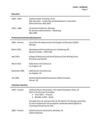 Leslie L. Schibsted
                                                                                           Page 4

Education

2008 – 2010            California State University, Chico
                       MA, Education – Leadership and Development in Education
                       With Distinction, May 2010

1982 – 1986            University of California, Berkeley
                       BS, Business Administration – Marketing
                       May 1986

Professional Activities/Development

2006 – Present         Council for the Advancement and Support of Education (CASE)
                       Member

March 2012             Developed and Presented Lecture, Fundraising 101
                       Museum Studies – ANTH 405

April 2011             College of Behavioral and Social Sciences Grant Writing Forum
                       Presenter and Panelist

March 2011             CASE District VII Conference
                       Los Angeles, CA

December 2006          CASE District VII Conference
                       Los Angeles, CA

July 2006              Relationship Building Workshop by Stelter Company
                       Denver, CO

Volunteer Activities

1999 – Present         California Alumni Association, The Leadership Award, Chico, CA
                       District 14 Interview Committee
                               Chair (2011 – Present)
                               Member (1999 – 2010)

                       Annually serve on, and now chair of, the District 14 interview committee
                       to select recipients for the prestigious Leadership Award offered to
                       incoming freshman by the CAA.

2000 – Present         California Alumni Association, Berkeley, CA
                       Lifetime Member
 