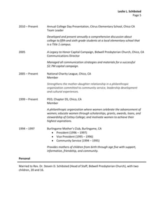 Leslie L. Schibsted
                                                                                            Page 5


2010 – Present        Annual College Day Presentation, Citrus Elementary School, Chico CA
                      Team Leader

                      Developed and present annually a comprehensive discussion about
                      college to fifth and sixth grade students at a local elementary school that
                      is a Title 1 campus.

2005                  A Legacy to Honor Capital Campaign, Bidwell Presbyterian Church, Chico, CA
                      Communications Director

                      Managed all communication strategies and materials for a successful
                      $2.7M capital campaign.

2005 – Present        National Charity League, Chico, CA
                      Member

                      Strengthens the mother-daughter relationship in a philanthropic
                      organization committed to community service, leadership development
                      and cultural experiences.

1999 – Present        PEO, Chapter DS, Chico, CA
                      Member

                      A philanthropic organization where women celebrate the advancement of
                      women; educate women through scholarships, grants, awards, loans, and
                      stewardship of Cottey College; and motivate women to achieve their
                      highest aspirations.

1994 – 1997           Burlingame Mother’s Club, Burlingame, CA
                             President (1996 – 1997)
                             Vice President (1995 – 1996)
                             Community Service (1994 – 1995)

                      Provides mothers of children from birth through age five with support,
                      information, friendship, and community.

Personal

Married to Rev. Dr. Steven D. Schibsted (Head of Staff, Bidwell Presbyterian Church), with two
children, 20 and 16.
 
