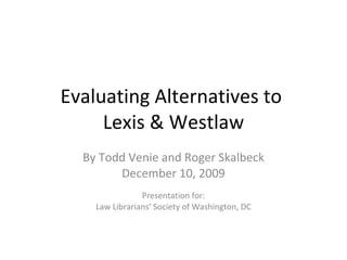 Evaluating Alternatives to  Lexis & Westlaw By Todd Venie and Roger Skalbeck December 10, 2009 Presentation for: Law Librarians' Society of Washington, DC 