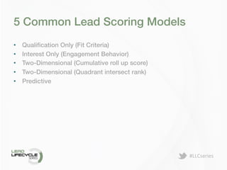 #LLCseries	
  
5 Common Lead Scoring Models!
•  Qualiﬁcation Only (Fit Criteria)!
•  Interest Only (Engagement Behavior)!
•  Two-Dimensional (Cumulative roll up score)!
•  Two-Dimensional (Quadrant intersect rank)!
•  Predictive!
 