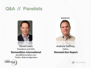 #LLCseries	
  
Q&A // Panelists!
MODERATOR:	
  
	
  
David	
  Lewis	
  	
  
President	
  and	
  CEO,	
  
DemandGen	
  InternaLonal	
  
david@DemandGen.com	
  
Twi>er:	
  @demandgendave	
  
	
  	
  
	
  
Andrew	
  Gaﬀney,	
  	
  
Editor,	
  
Demand	
  Gen	
  Report	
  
	
  
 