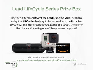 #LLCseries	
  
Lead LifeCycle Series Prize Box!
Register,	
  a>end	
  and	
  tweet	
  the	
  Lead	
  LifeCycle	
  Series	
  sessions	
  
using	
  the	
  #LLCseries	
  hashtag	
  to	
  be	
  entered	
  into	
  the	
  Prize	
  Box	
  
giveaway!	
  The	
  more	
  sessions	
  you	
  a>end	
  and	
  tweet,	
  the	
  higher	
  
the	
  chance	
  at	
  winning	
  one	
  of	
  these	
  awesome	
  prizes!	
  	
  
See	
  the	
  full	
  contest	
  details	
  and	
  rules	
  at:	
  
h>p://www3.demandgenreport.com/lls14/contest-­‐rules.html	
  
 