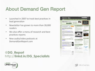 #LLCseries	
  
About Demand Gen Report!
@DG_Report
http://linkd.in/DG_Specialists
•  Launched	
  in	
  2007	
  to	
  track	
  best	
  pracDces	
  in	
  
lead	
  generaDon	
  
•  Newsle>er	
  has	
  grown	
  to	
  more	
  than	
  28,000	
  
readers	
  
•  We	
  also	
  oﬀer	
  a	
  menu	
  of	
  research	
  and	
  best	
  
pracDces	
  reports	
  	
  
•  New	
  audio/video	
  podcasts	
  at	
  
DemandGenReport.com	
  
 