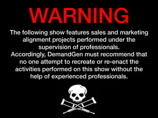 WARNING!
The following show features sales and marketing
alignment projects performed under the
supervision of professionals.!
Accordingly, DemandGen must recommend that
no one attempt to recreate or re-enact the
activities performed on this show without the
help of experienced professionals.!
 