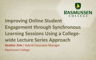 Improving Online Student
Engagement through Synchronous
Learning Sessions Using a College-
wide Lecture Series Approach
Heather Zink / Hybrid Classroom Manager
Rasmussen College
 