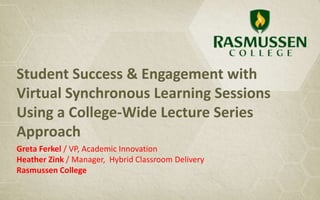 Student Success & Engagement with
Virtual Synchronous Learning Sessions
Using a College-Wide Lecture Series
Approach
Greta Ferkel / VP, Academic Innovation
Heather Zink / Manager, Hybrid Classroom Delivery
Rasmussen College
 