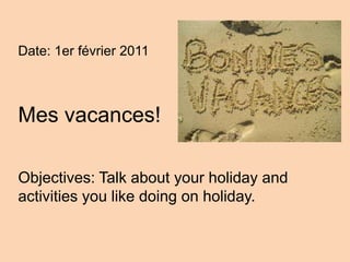 Date: 1er février 2011 Mes vacances! Objectives: Talk about your holiday and activities you like doing on holiday. 