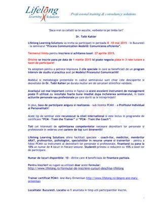 1
"Daca vrei ca ceilalti sa te asculte, vorbeste-le pe limba lor!"
Dr. Taibi Kahler
Lifelong Learning Solutions va invita sa participati in perioada 8 -10 mai 2015 - in Bucuresti
- la seminarul “Process Communication Model®: Comunicarea eficienta”.
Termenul limita pentru inscriere si achitarea taxei: 27 aprilie 2015.
Oricine se inscrie pana pe data de 1 martie 2015 isi poate negocia plata in 3 rate lunare a
taxei de participare!
Va asteptam pentru a petrece impreuna 3 zile speciale in care sa beneficiati de un program
intensiv de studiu si practica axat pe Modelul Procesului Comunicarii®!
Modelul si metodologia prezentate in cadrul seminarului sunt chiar cele descoperite si
dezvoltate de Dr. Taibi Kahler pe durata multor ani de cercetari stiintifice validate.
Avantajul cel mai important consta in faptul ca acest excelent instrument de management
poate fi utilizat cu rezultate foarte bune imediat dupa incheierea seminarului, in toate
actiunile personale sau profesionale pe care doriti sa le intreprindeti!
In plus, taxa de participare asigura si realizarea - sub licenta PCM® - a Profilului Individual
al Personalitatii!
Acest tip de seminar este recunoscut la nivel international si este inclus in programele de
certificare “PCM – Train the Trainer” si “PCM – Train the Coach”!
Toti cei interesati de optimizarea competentelor necesare dezvoltarii lor personale si
profesionale in vederea unei cariere de top sunt bineveniti!
Lifelong Learning Solutions ofera facilitati speciale - coach-ilor, medicilor, membrilor
ARAT, profesorilor, psihologilor, specialistilor in resurse umane si trainerilor - pentru a
folosi PCM® ca instrument al dezvoltarii lor personale si profesionale, finantand cu pana la
10% un numar de 4 locuri in fiecare sesiune. Studentii primesc o reducere cu 15% a taxei lor
de participare.
Numar de locuri disponibile: 10 - dintre care 4 beneficiaza de finantare partiala.
Pentru inscrieri va rugam sa utilizati doar acest formular:
http://www.lifelong.ro/formular-de-inscriere-cursuri-deschise-lifelong
Trainer certificat PCM®: Ane-Mary Ormenisan http://www.lifelong.ro/despre-ane-mary-
ormenisan
Localitate: Bucuresti. Locatia va fi anuntata in timp util participantilor inscrisi.
 