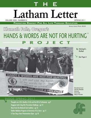 T H E
         Latham Letter
VOLUME XXXII, NUMBER 2
         Promoting resPect For All liFe through educAtion
                                                                                  SPRING 2011

                                                                           Single Issue Price: $5.00

Klamath Falls, Oregon’s
HANDS & WORDS ARE NOT FOR HURTING
                                                                                     By Michael L.
                                                                                        Kaibel


                                                                                         See Page 6




                                                                                   Students from
                                                                                   Henley Middle
                                                                                   School,
                                                                                   Cinco De
                                                                                   Mayo Parade




     Thoughts on a Pet’s Quality of Life and the Gift of Euthanasia pg 9
     Doggone Safe’s Dog Bite Prevention Challenge pg 13
     News from the National Link Coalition pg 16
     Shelter Medicine Program at University of CA, Davis pg 17
     Is Your Dog a Hero? Nominations Open pg 18
 